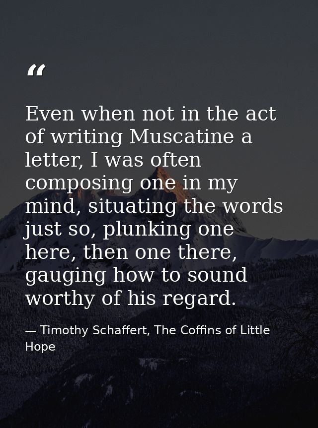 Even when not in the act of writing Muscatine a letter, I was often composing one in my mind, situating the words just s — Timothy Schaffert, The Coffins of Little Hope