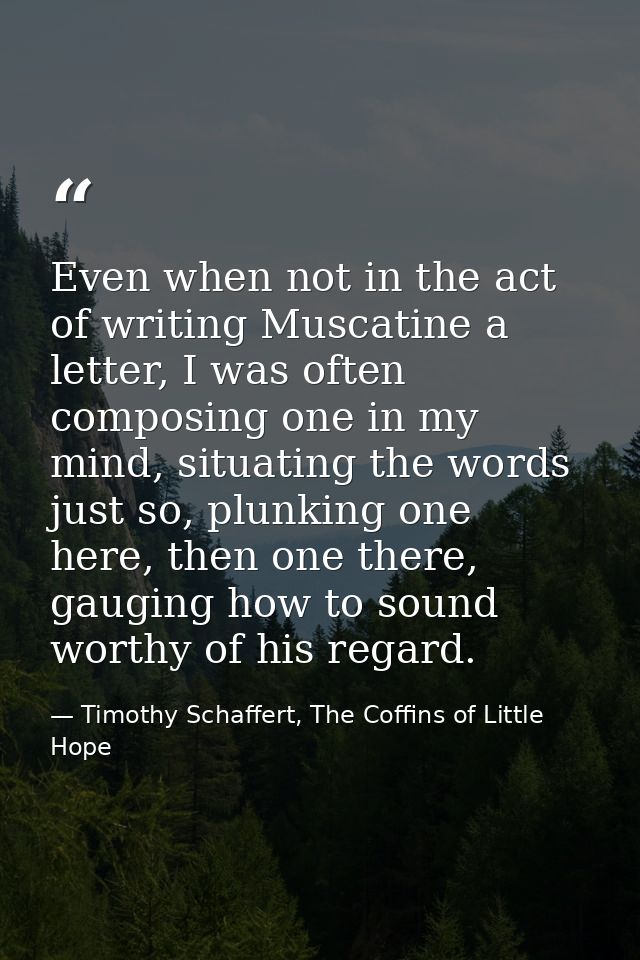 Even when not in the act of writing Muscatine a letter, I was often composing one in my mind, situating the words just s — Timothy Schaffert, The Coffins of Little Hope