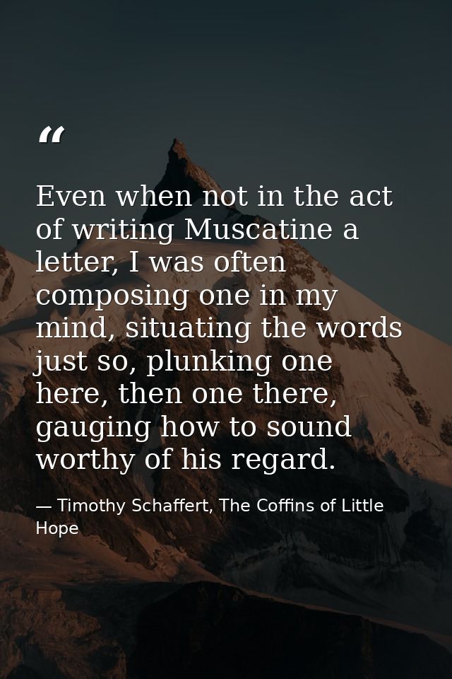 Even when not in the act of writing Muscatine a letter, I was often composing one in my mind, situating the words just s — Timothy Schaffert, The Coffins of Little Hope