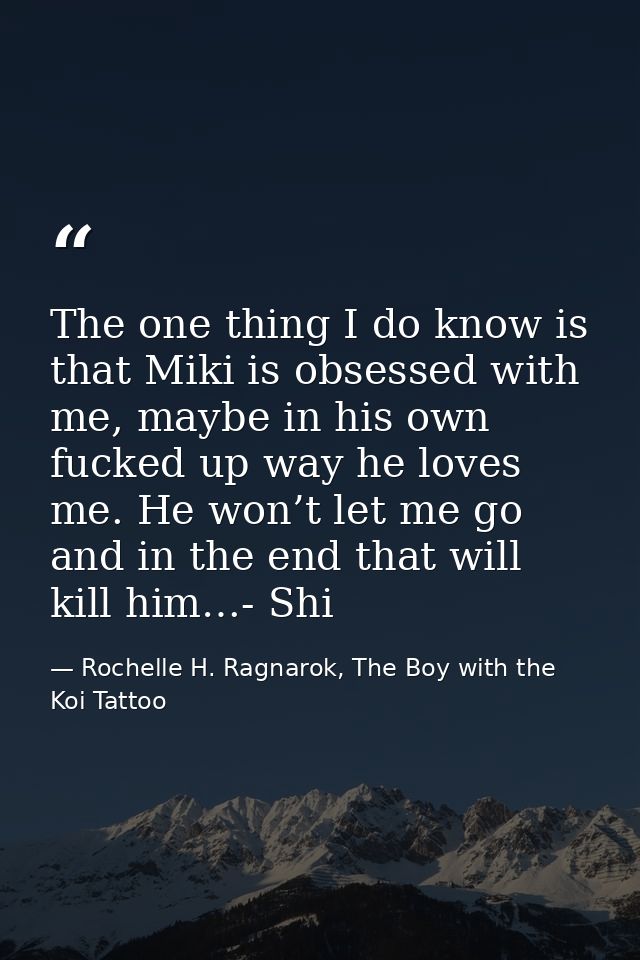 The one thing I do know is that Miki is obsessed with me, maybe in his own fucked up way he loves me. He won’t let me go — Rochelle H. Ragnarok, The Boy with the Koi Tattoo