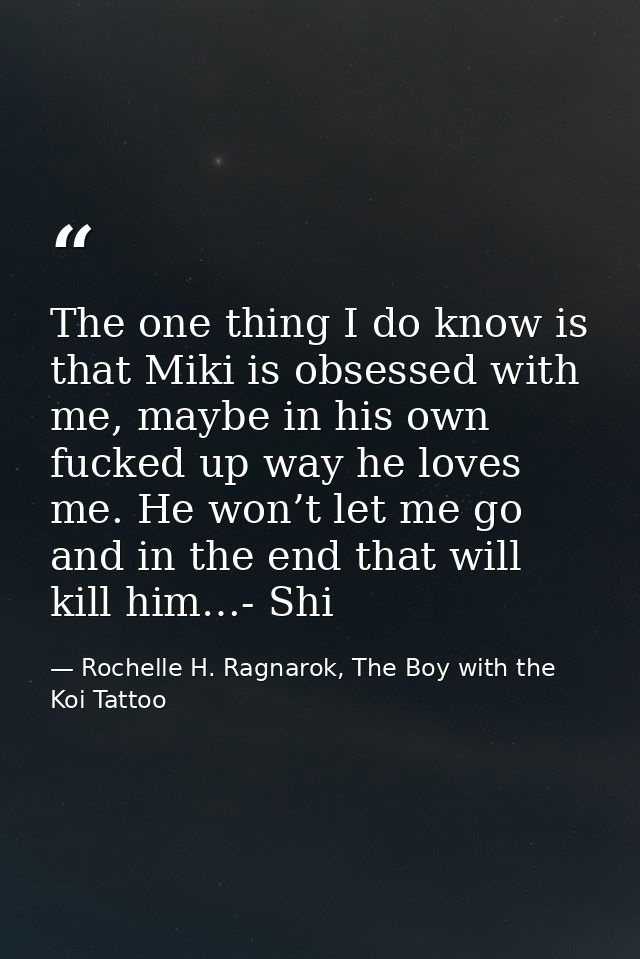 The one thing I do know is that Miki is obsessed with me, maybe in his own fucked up way he loves me. He won’t let me go — Rochelle H. Ragnarok, The Boy with the Koi Tattoo