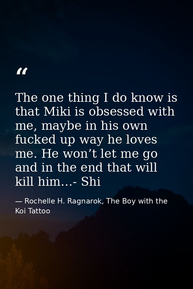 The one thing I do know is that Miki is obsessed with me, maybe in his own fucked up way he loves me. He won’t let me go — Rochelle H. Ragnarok, The Boy with the Koi Tattoo