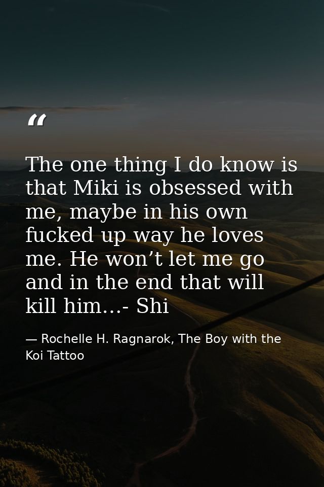 The one thing I do know is that Miki is obsessed with me, maybe in his own fucked up way he loves me. He won’t let me go — Rochelle H. Ragnarok, The Boy with the Koi Tattoo