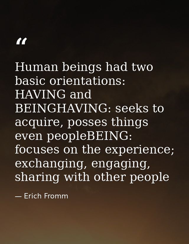 Human beings had two basic orientations: HAVING and BEINGHAVING: seeks to acquire, posses things even peopleBEING: focus — Erich Fromm