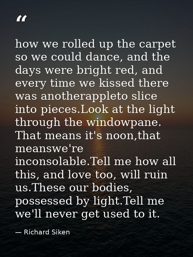 how we rolled up the carpet so we could dance, and the days were bright red, and every time we kissed there was anothera — Richard Siken