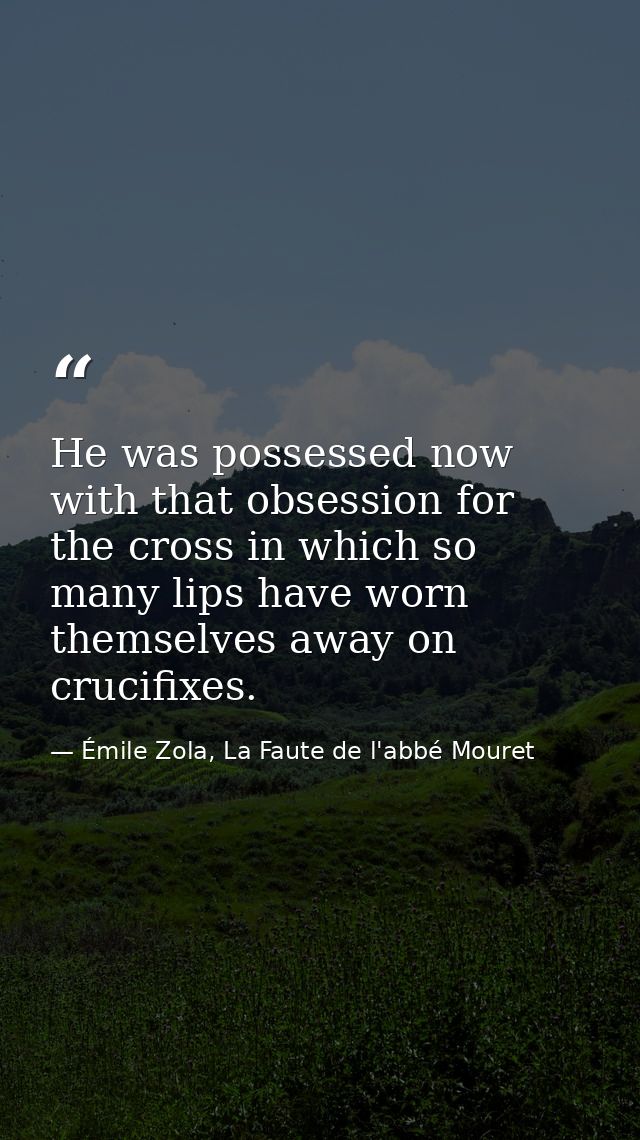 He was possessed now with that obsession for the cross in which so many lips have worn themselves away on crucifixes. — Émile Zola, La Faute de l'abbé Mouret