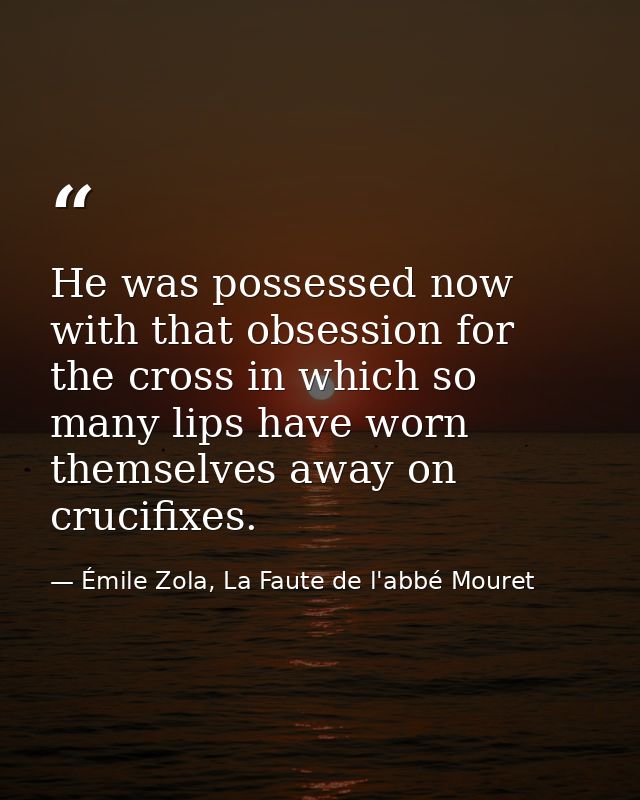 He was possessed now with that obsession for the cross in which so many lips have worn themselves away on crucifixes. — Émile Zola, La Faute de l'abbé Mouret
