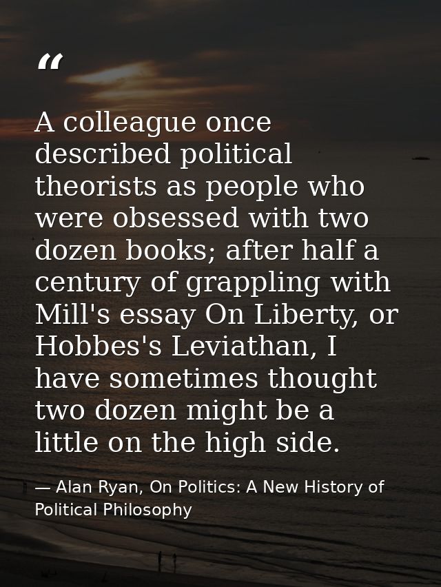 A colleague once described political theorists as people who were obsessed with two dozen books; after half a century of — Alan Ryan, On Politics: A New History of Political Philosophy