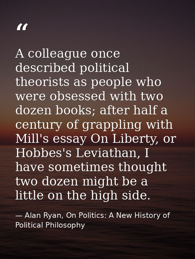 A colleague once described political theorists as people who were obsessed with two dozen books; after half a century of — Alan Ryan, On Politics: A New History of Political Philosophy