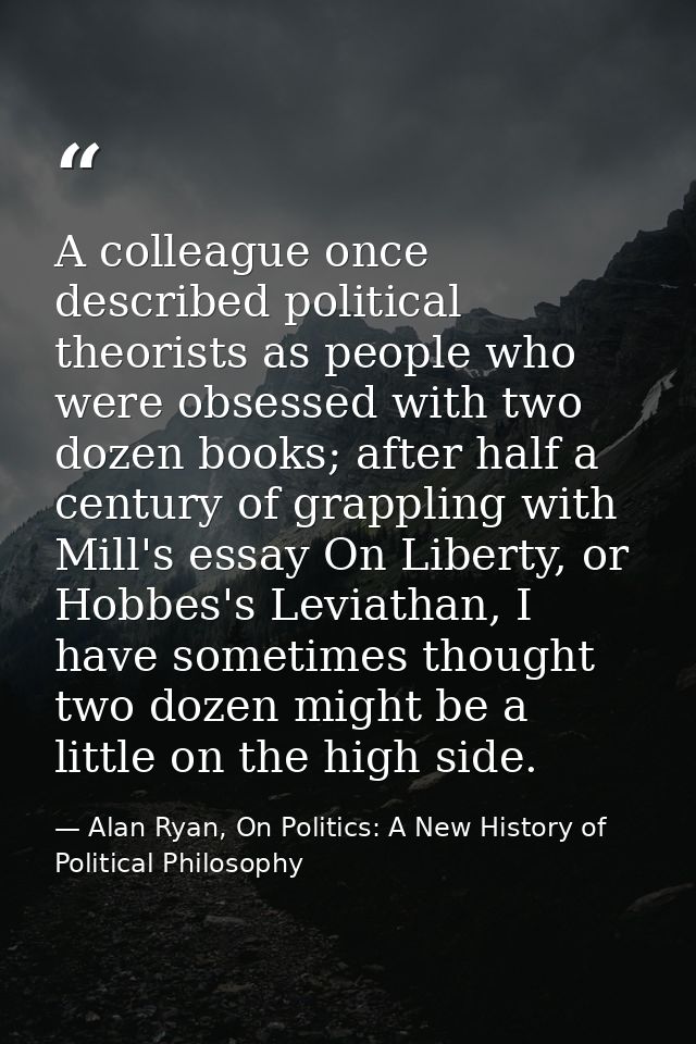 A colleague once described political theorists as people who were obsessed with two dozen books; after half a century of — Alan Ryan, On Politics: A New History of Political Philosophy