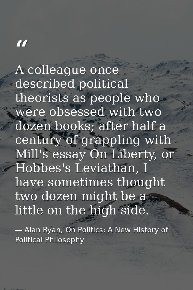 A colleague once described political theorists as people who were obsessed with two dozen books; after half a century of — Alan Ryan, On Politics: A New History of Political Philosophy