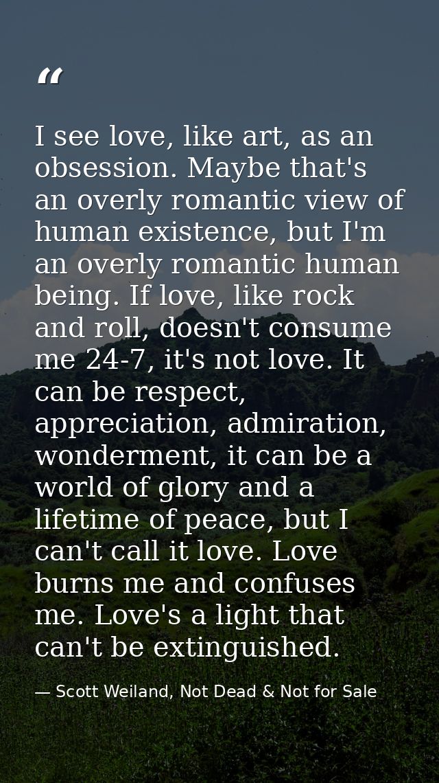I see love, like art, as an obsession. Maybe that's an overly romantic view of human existence, but I'm an overly romant — Scott Weiland, Not Dead & Not for Sale