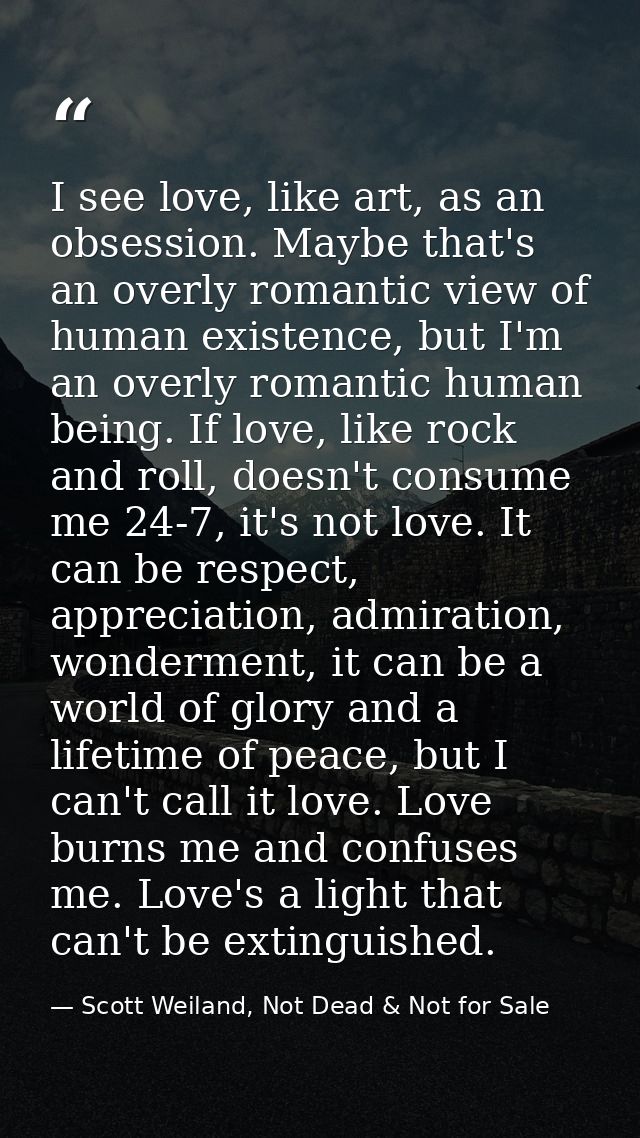 I see love, like art, as an obsession. Maybe that's an overly romantic view of human existence, but I'm an overly romant — Scott Weiland, Not Dead & Not for Sale