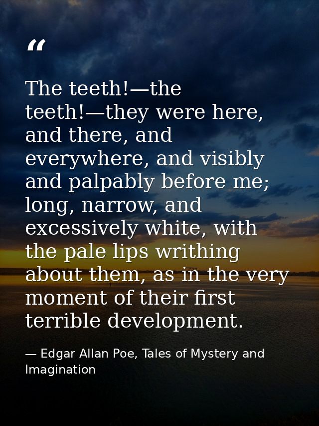 The teeth!—the teeth!—they were here, and there, and everywhere, and visibly and palpably before me; long, narrow, and e — Edgar Allan Poe, Tales of Mystery and Imagination