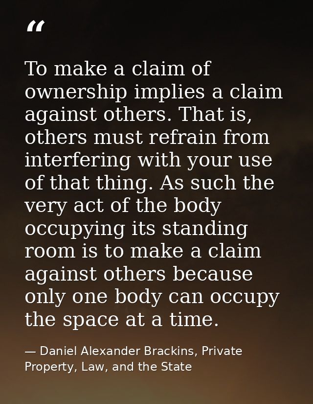 To make a claim of ownership implies a claim against others. That is, others must refrain from interfering with your use — Daniel Alexander Brackins, Private Property, Law, and the State