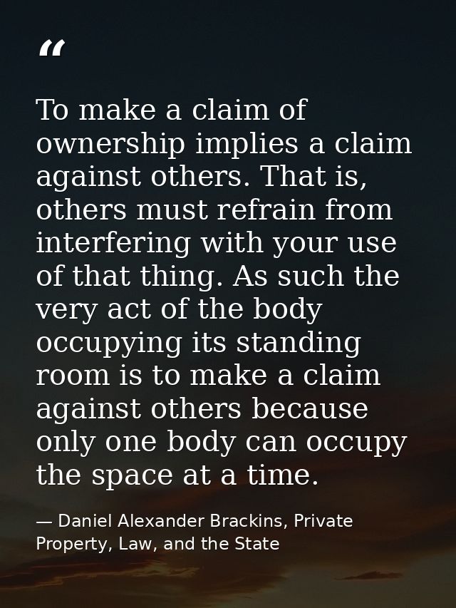 To make a claim of ownership implies a claim against others. That is, others must refrain from interfering with your use — Daniel Alexander Brackins, Private Property, Law, and the State