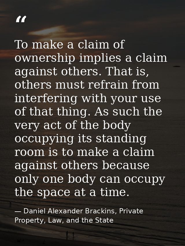 To make a claim of ownership implies a claim against others. That is, others must refrain from interfering with your use — Daniel Alexander Brackins, Private Property, Law, and the State