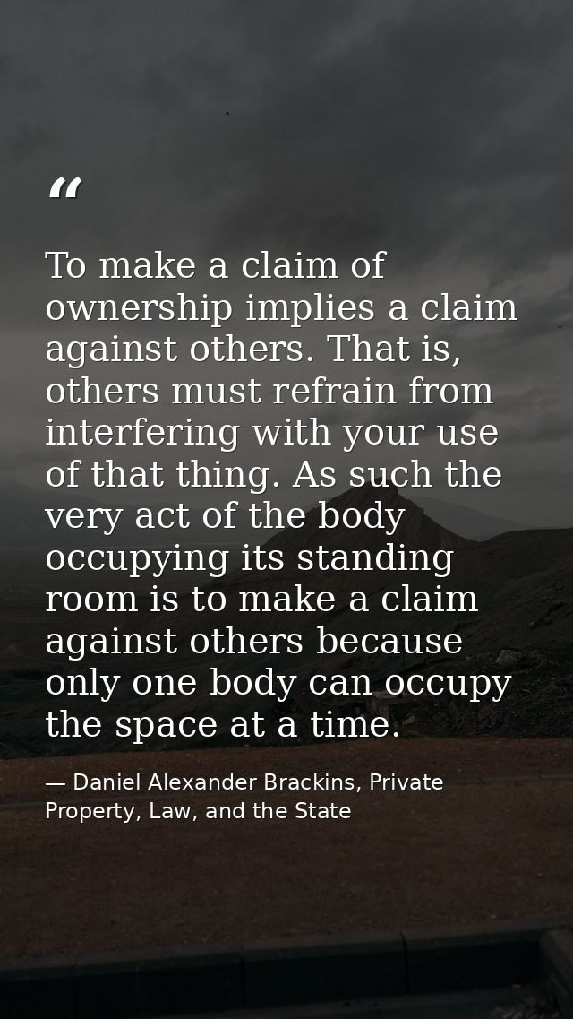 To make a claim of ownership implies a claim against others. That is, others must refrain from interfering with your use — Daniel Alexander Brackins, Private Property, Law, and the State