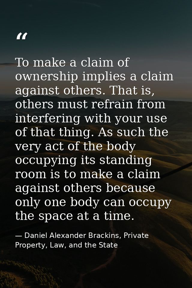 To make a claim of ownership implies a claim against others. That is, others must refrain from interfering with your use — Daniel Alexander Brackins, Private Property, Law, and the State