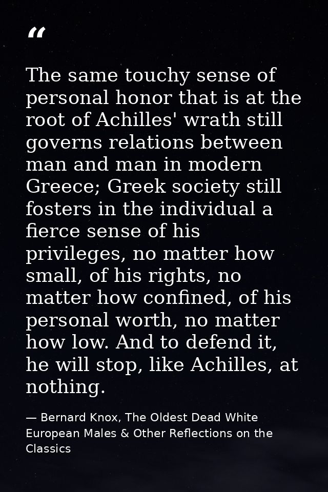 The same touchy sense of personal honor that is at the root of Achilles' wrath still governs relations between man and m — Bernard Knox, The Oldest Dead White European Males & Other Reflections on the Classics
