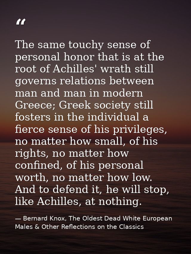 The same touchy sense of personal honor that is at the root of Achilles' wrath still governs relations between man and m — Bernard Knox, The Oldest Dead White European Males & Other Reflections on the Classics