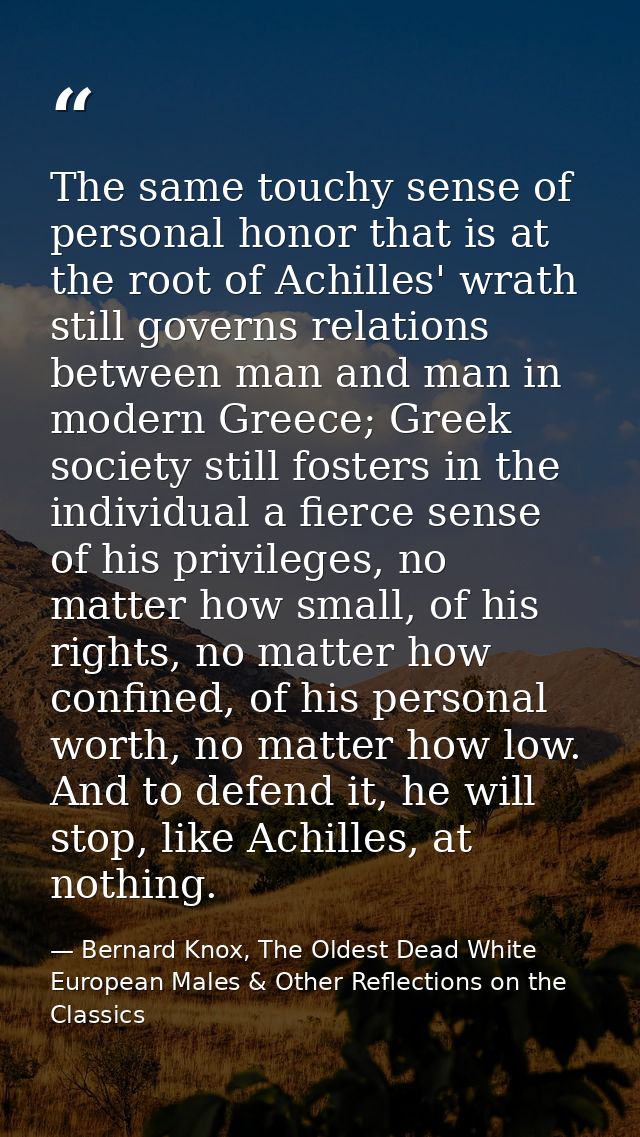 The same touchy sense of personal honor that is at the root of Achilles' wrath still governs relations between man and m — Bernard Knox, The Oldest Dead White European Males & Other Reflections on the Classics