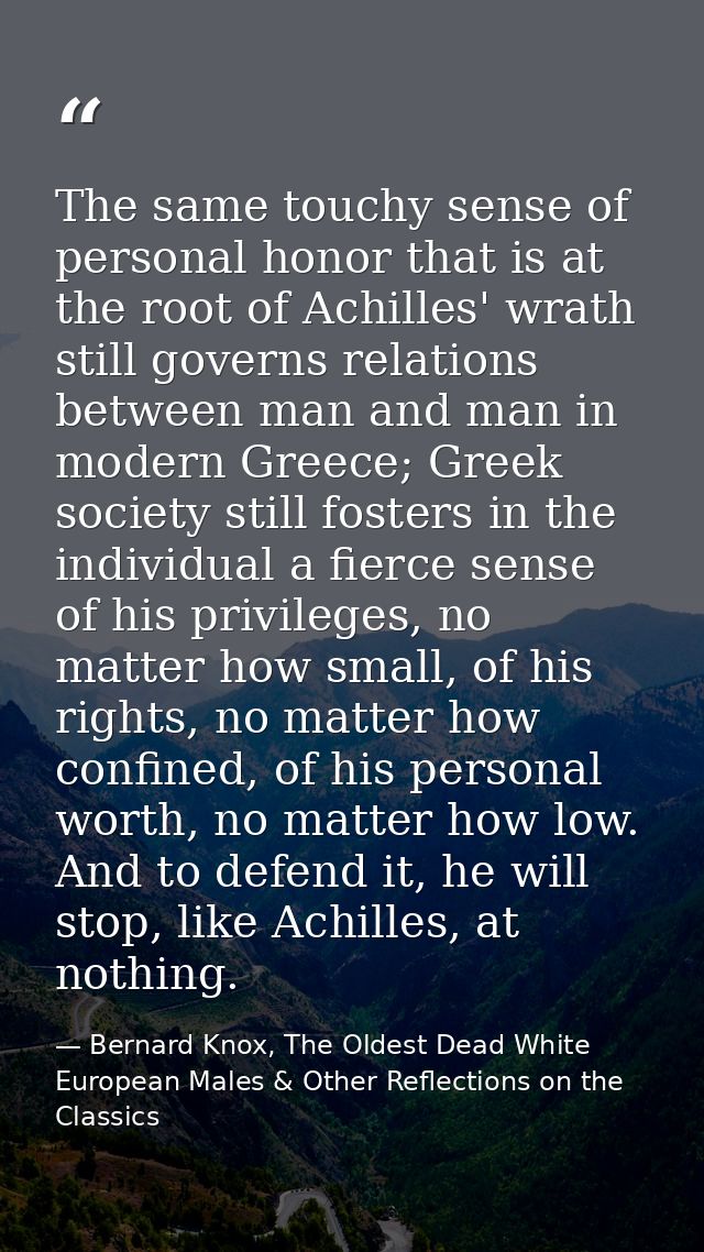 The same touchy sense of personal honor that is at the root of Achilles' wrath still governs relations between man and m — Bernard Knox, The Oldest Dead White European Males & Other Reflections on the Classics