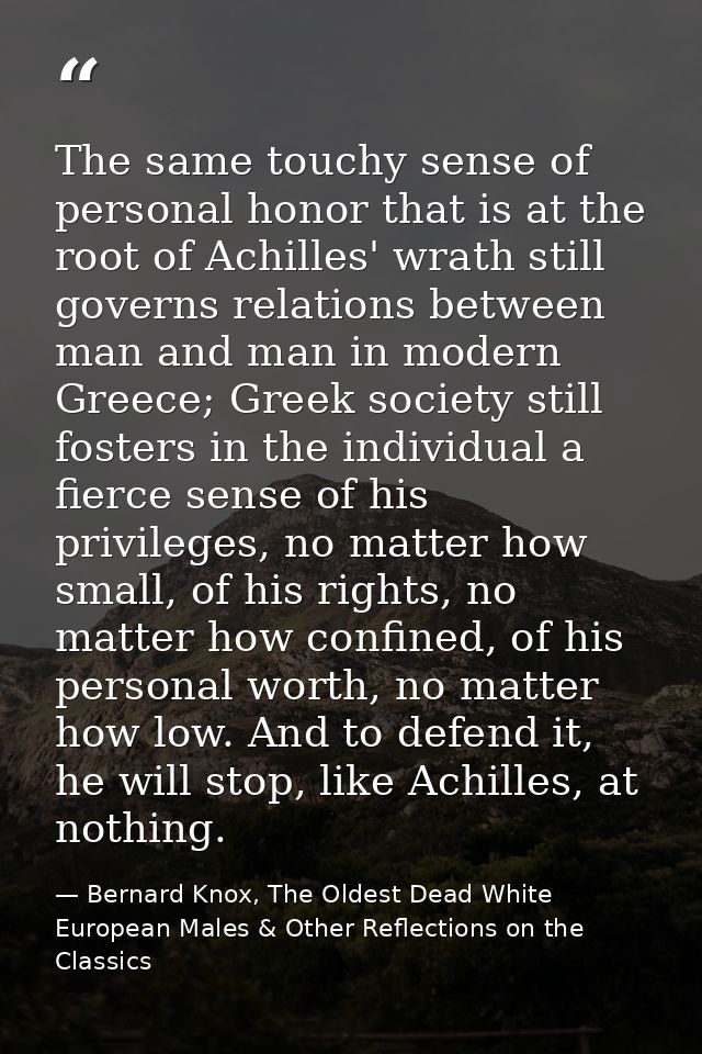 The same touchy sense of personal honor that is at the root of Achilles' wrath still governs relations between man and m — Bernard Knox, The Oldest Dead White European Males & Other Reflections on the Classics
