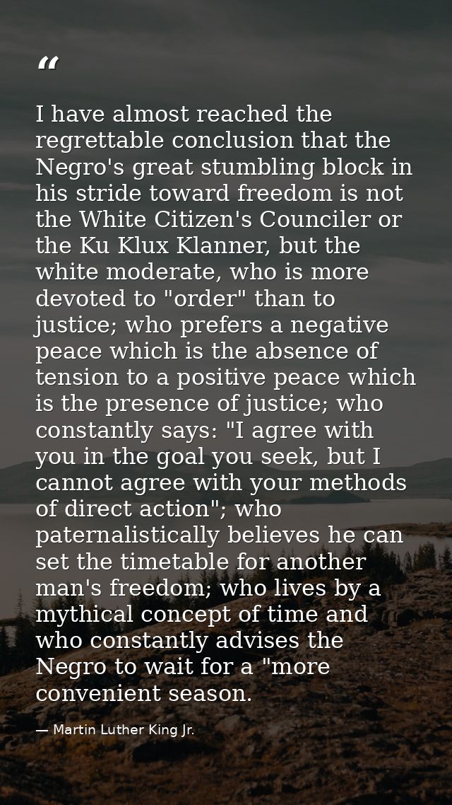 I have almost reached the regrettable conclusion that the Negro's great stumbling block in his stride toward freedom is  — Martin Luther King Jr.