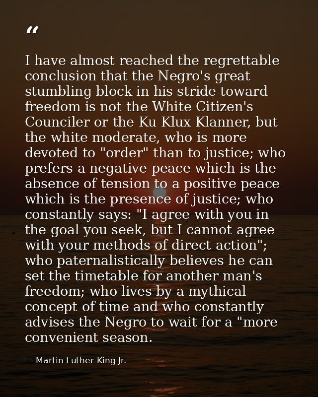 I have almost reached the regrettable conclusion that the Negro's great stumbling block in his stride toward freedom is  — Martin Luther King Jr.