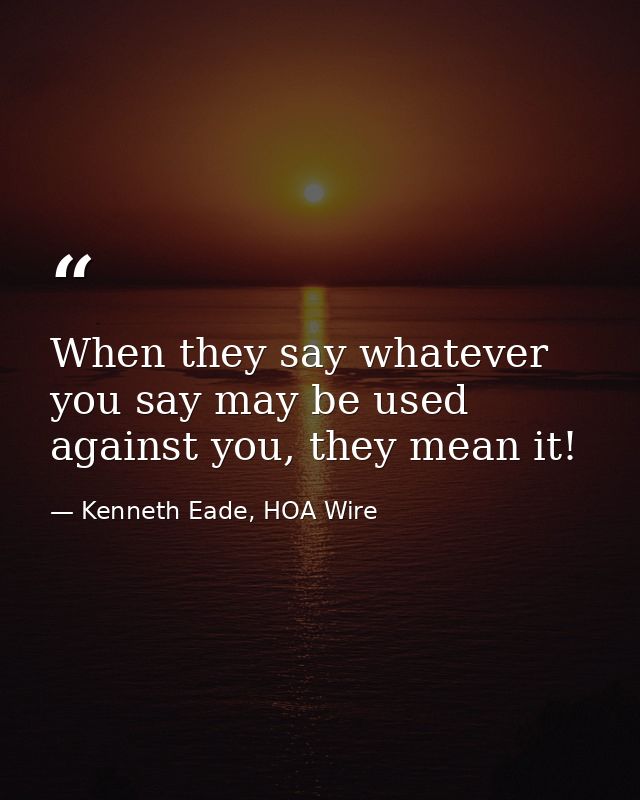 When they say whatever you say may be used against you, they mean it! — Kenneth Eade, HOA Wire