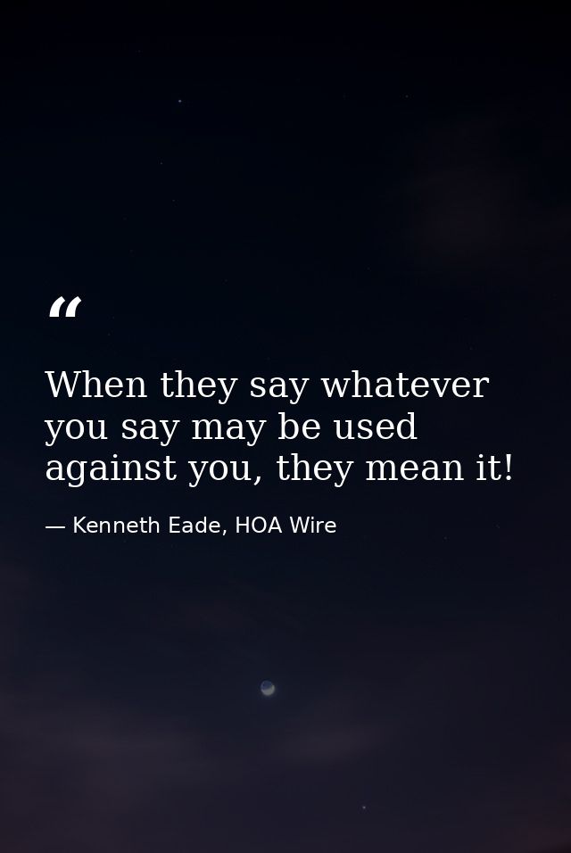 When they say whatever you say may be used against you, they mean it! — Kenneth Eade, HOA Wire