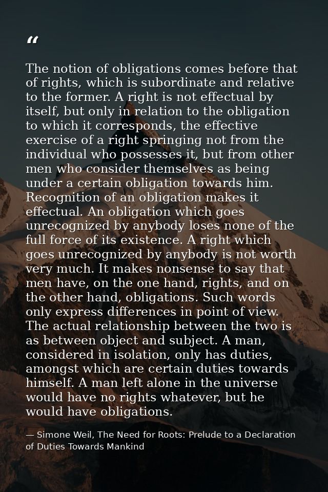 The notion of obligations comes before that of rights, which is subordinate and relative to the former. A right is not e — Simone Weil, The Need for Roots: Prelude to a Declaration of Duties Towards Mankind
