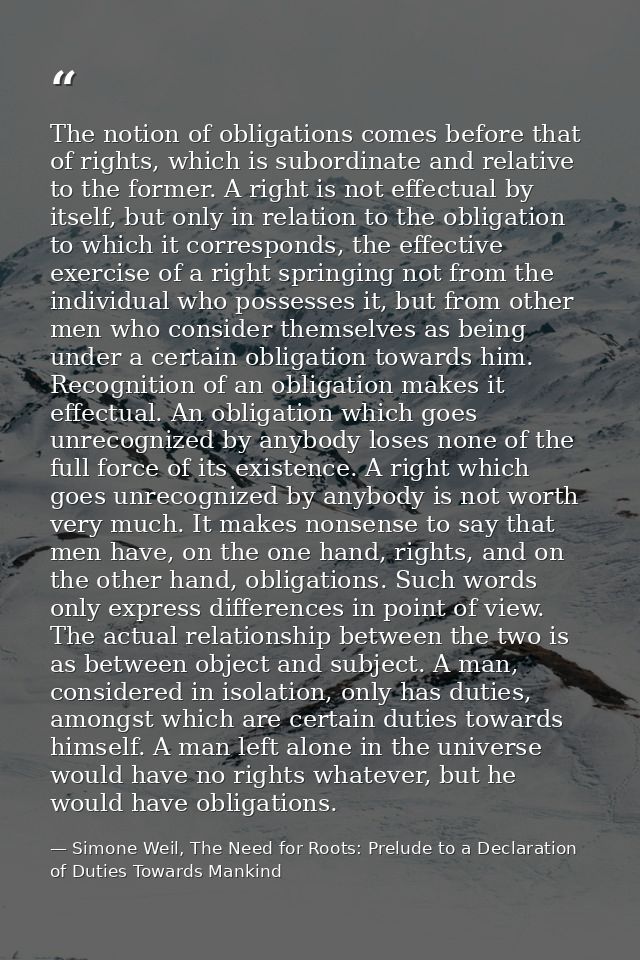 The notion of obligations comes before that of rights, which is subordinate and relative to the former. A right is not e — Simone Weil, The Need for Roots: Prelude to a Declaration of Duties Towards Mankind