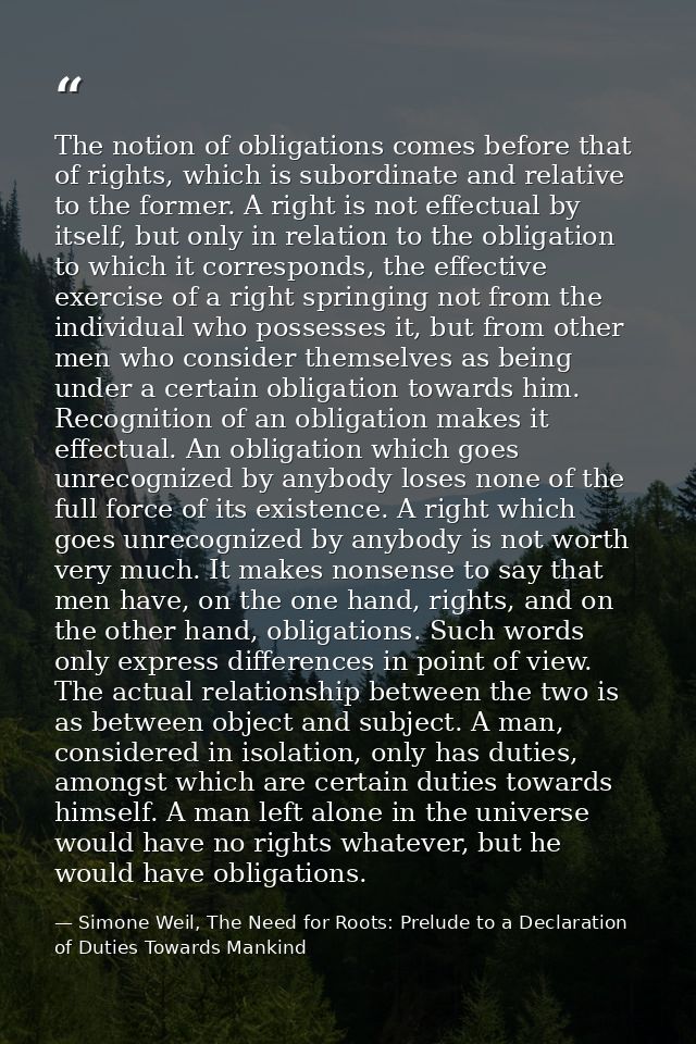 The notion of obligations comes before that of rights, which is subordinate and relative to the former. A right is not e — Simone Weil, The Need for Roots: Prelude to a Declaration of Duties Towards Mankind