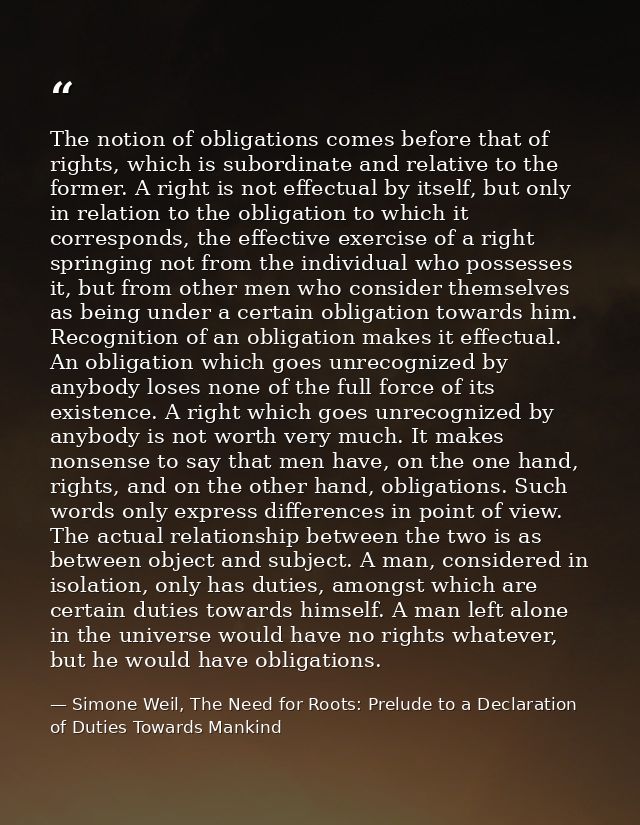 The notion of obligations comes before that of rights, which is subordinate and relative to the former. A right is not e — Simone Weil, The Need for Roots: Prelude to a Declaration of Duties Towards Mankind