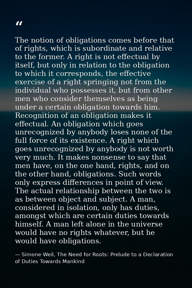 The notion of obligations comes before that of rights, which is subordinate and relative to the former. A right is not e — Simone Weil, The Need for Roots: Prelude to a Declaration of Duties Towards Mankind