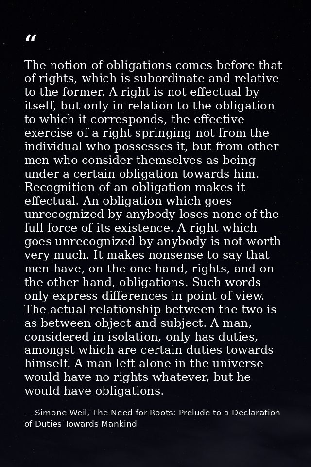 The notion of obligations comes before that of rights, which is subordinate and relative to the former. A right is not e — Simone Weil, The Need for Roots: Prelude to a Declaration of Duties Towards Mankind