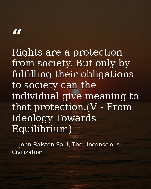 Rights are a protection from society. But only by fulfilling their obligations to society can the individual give meanin — John Ralston Saul, The Unconscious Civilization