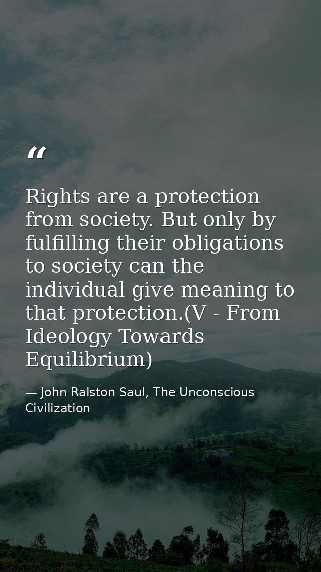 Rights are a protection from society. But only by fulfilling their obligations to society can the individual give meanin — John Ralston Saul, The Unconscious Civilization