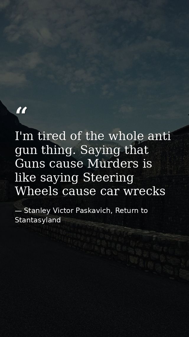 I'm tired of the whole anti gun thing. Saying that Guns cause Murders is like saying Steering Wheels cause car wrecks — Stanley Victor Paskavich, Return to Stantasyland