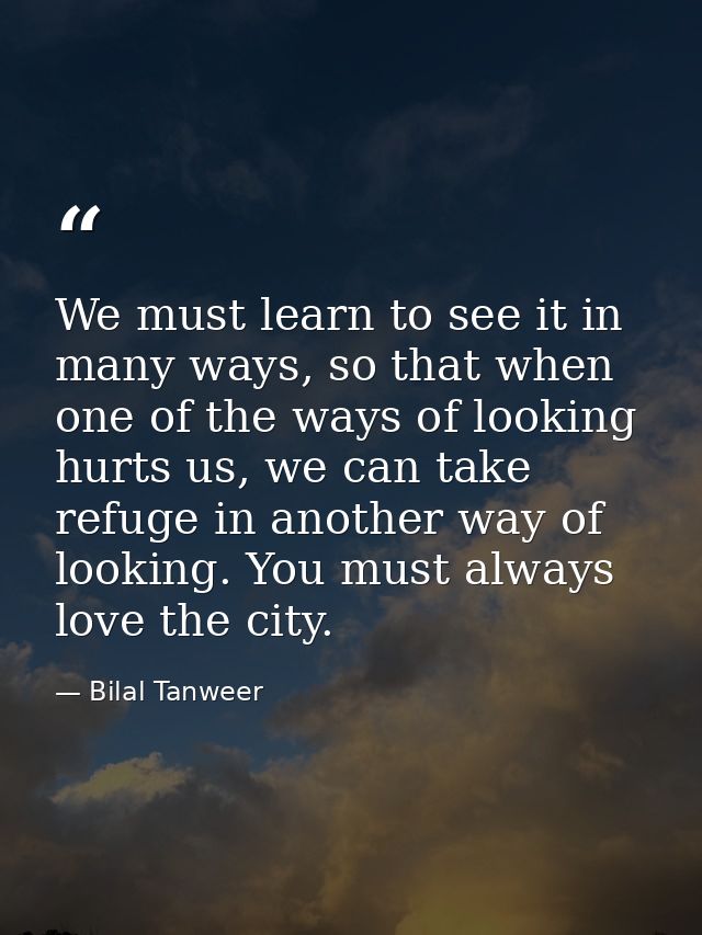 We must learn to see it in many ways, so that when one of the ways of looking hurts us, we can take refuge in another wa — Bilal Tanweer