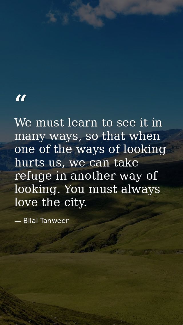 We must learn to see it in many ways, so that when one of the ways of looking hurts us, we can take refuge in another wa — Bilal Tanweer