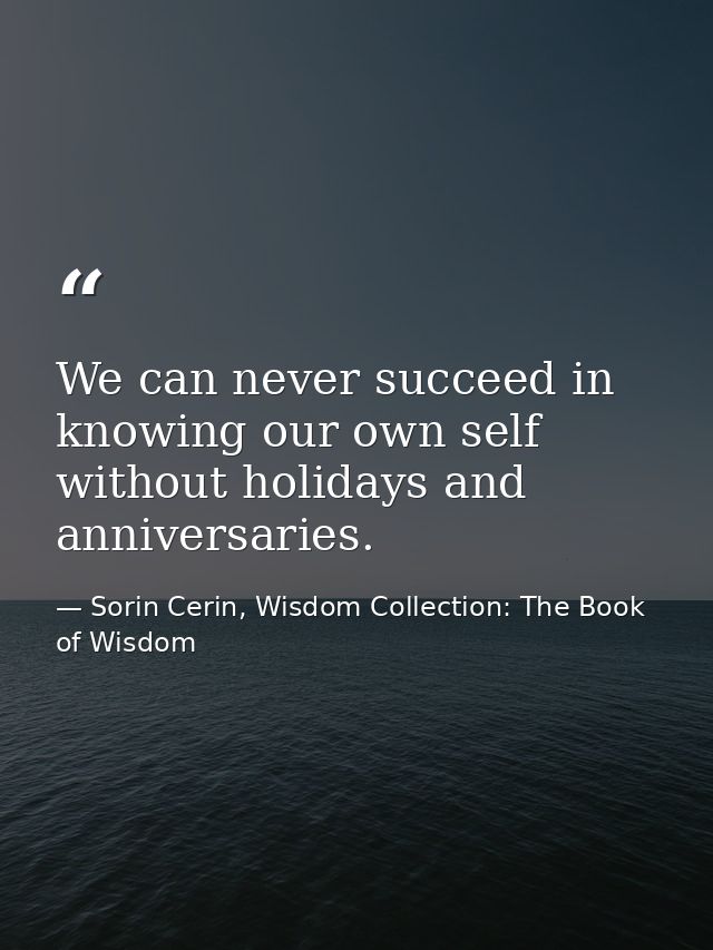 We can never succeed in knowing our own self without holidays and anniversaries. — Sorin Cerin, Wisdom Collection: The Book of Wisdom