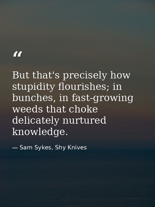 But that's precisely how stupidity flourishes; in bunches, in fast-growing weeds that choke delicately nurtured knowledg — Sam Sykes, Shy Knives