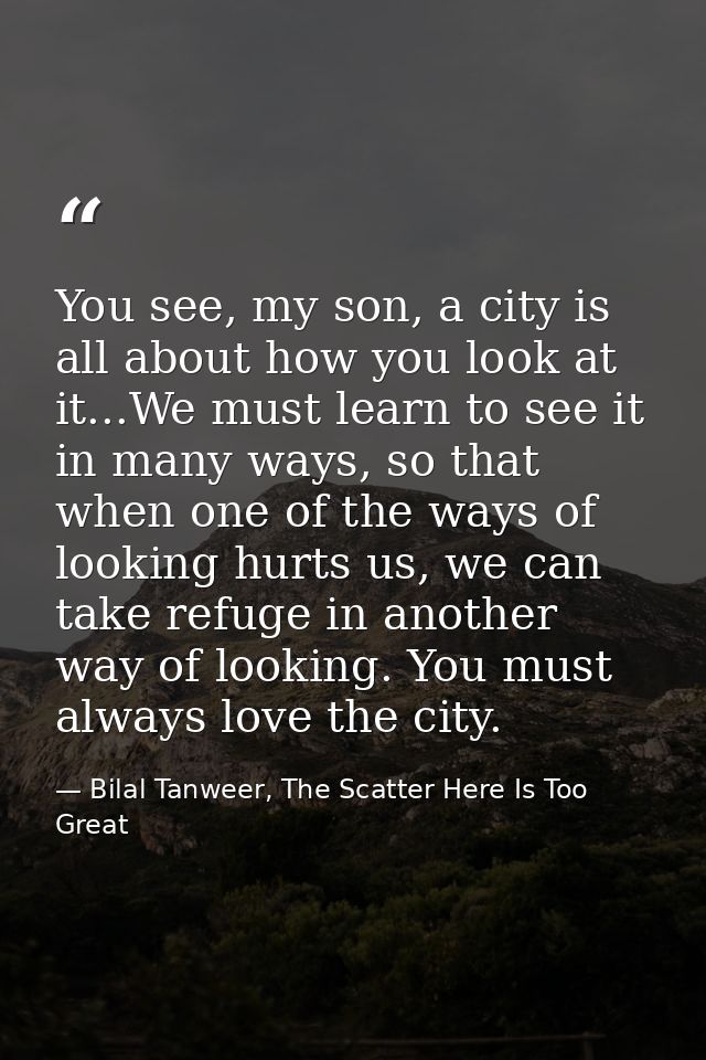 You see, my son, a city is all about how you look at it...We must learn to see it in many ways, so that when one of the  — Bilal Tanweer, The Scatter Here Is Too Great