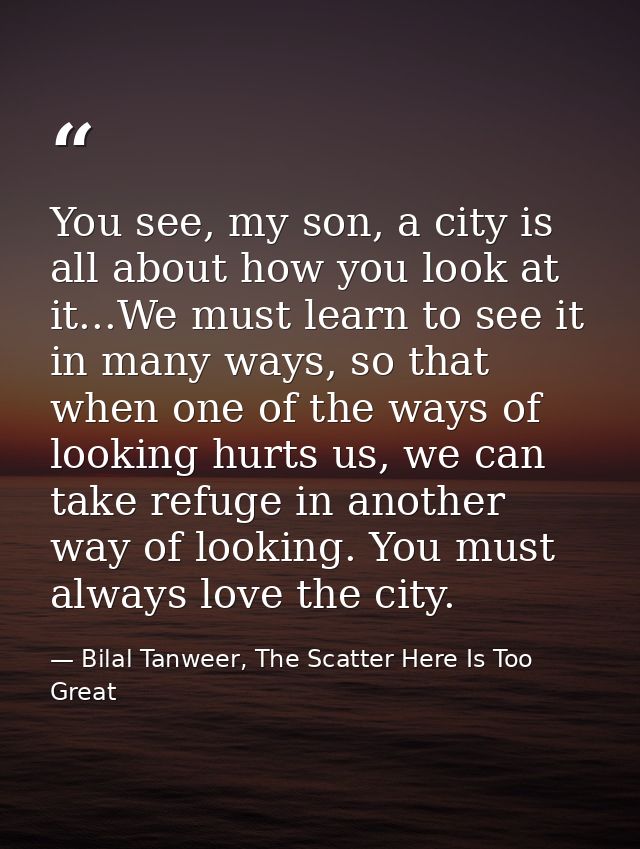 You see, my son, a city is all about how you look at it...We must learn to see it in many ways, so that when one of the  — Bilal Tanweer, The Scatter Here Is Too Great