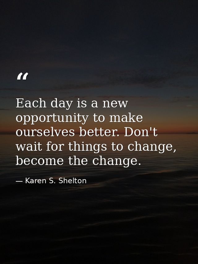 Each day is a new opportunity to make ourselves better. Don't wait for things to change, become the change. — Karen S. Shelton