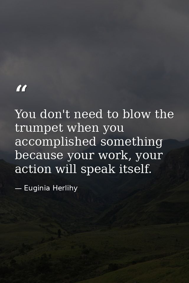 You don't need to blow the trumpet when you accomplished something because your work, your action will speak itself. — Euginia Herlihy
