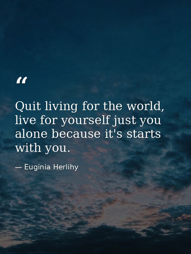 Quit living for the world, live for yourself just you alone because it's starts with you. — Euginia Herlihy